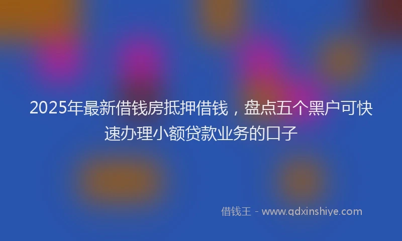 2025年最新借钱房抵押借钱，盘点五个黑户可快速办理小额贷款业务的口子