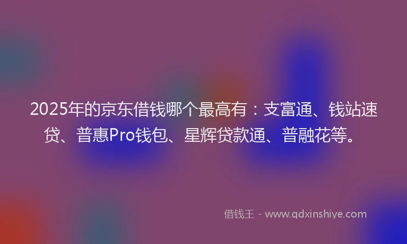 2025年的京东借钱哪个最高有：支富通、钱站速贷、普惠Pro钱包、星辉贷款通、普融花等。