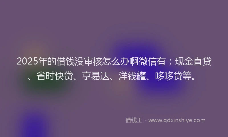 2025年的借钱没审核怎么办啊微信有：现金直贷、省时快贷、享易达、洋钱罐、哆哆贷等。