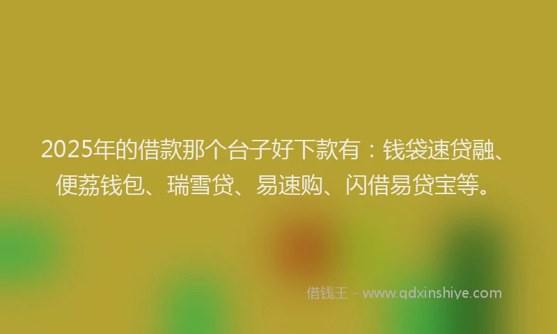 2025年的借款那个台子好下款有：钱袋速贷融、便荔钱包、瑞雪贷、易速购、闪借易贷宝等。