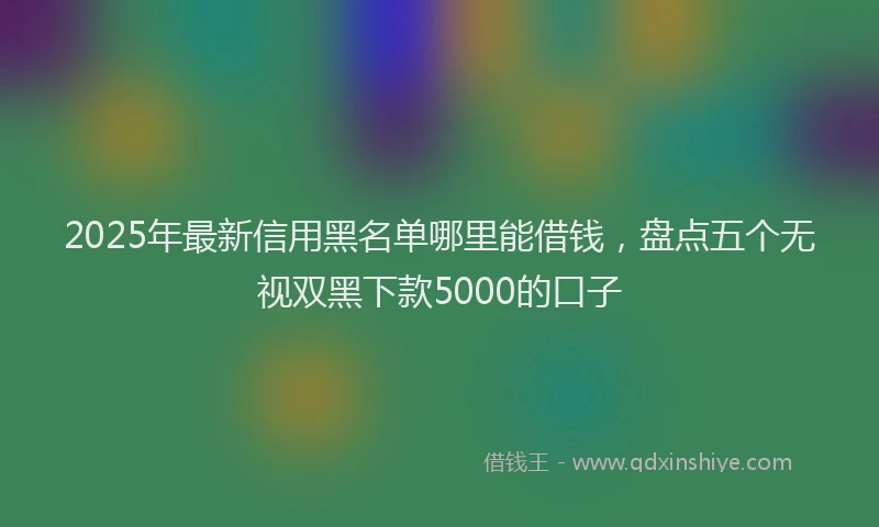 2025年最新信用黑名单哪里能借钱，盘点五个无视双黑下款5000的口子