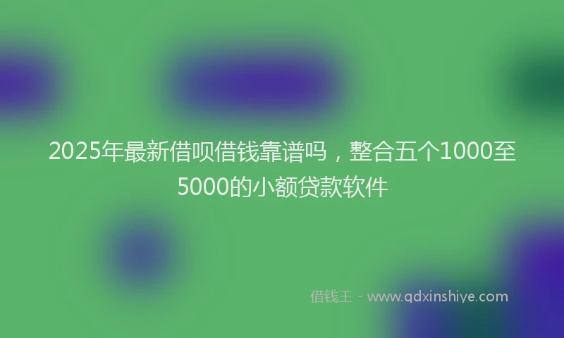 2025年最新借呗借钱靠谱吗，整合五个1000至5000的小额贷款软件