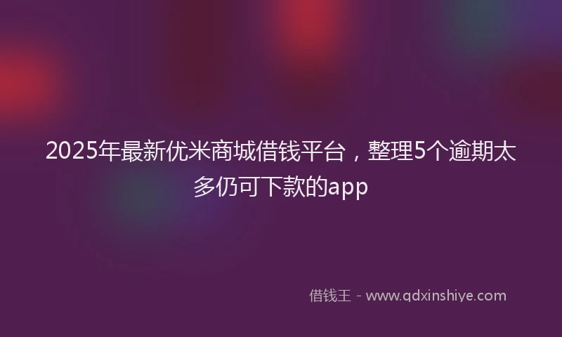 2025年最新优米商城借钱平台，整理5个逾期太多仍可下款的app