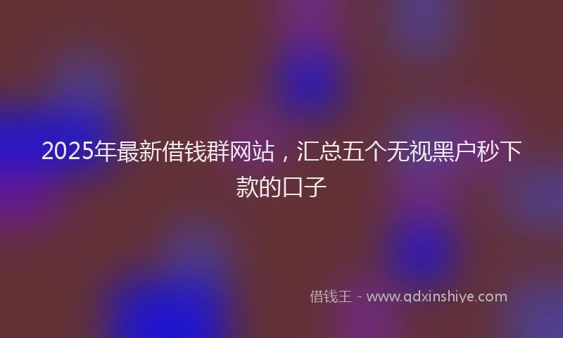 2025年最新借钱群网站，汇总五个无视黑户秒下款的口子