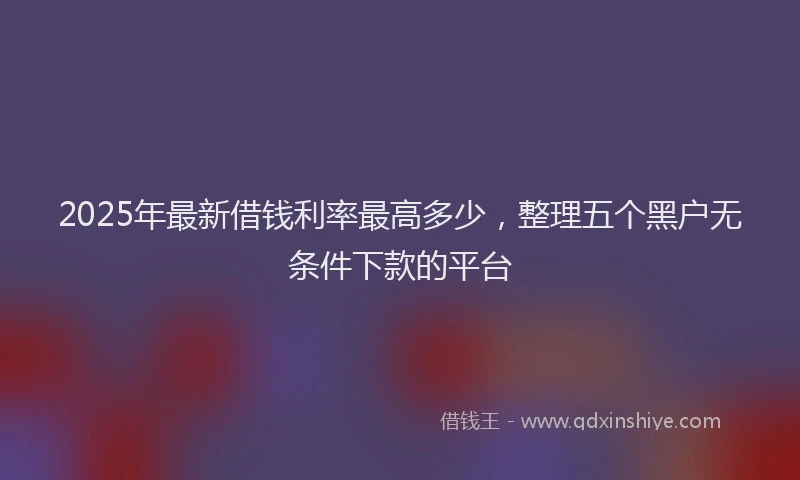 2025年最新借钱利率最高多少，整理五个黑户无条件下款的平台