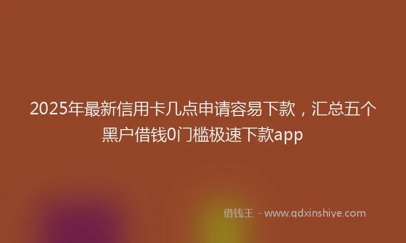 2025年最新信用卡几点申请容易下款，汇总五个黑户借钱0门槛极速下款app