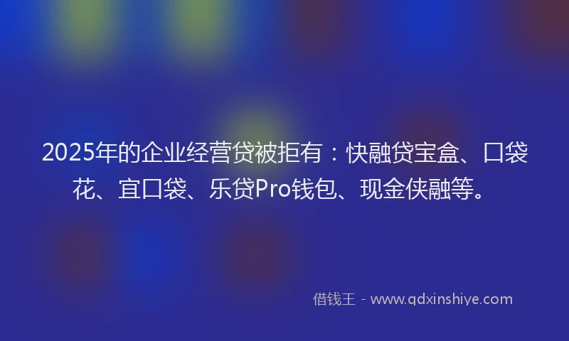 2025年的企业经营贷被拒有：快融贷宝盒、口袋花、宜口袋、乐贷Pro钱包、现金侠融等。