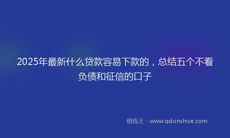 2025年最新什么贷款容易下款的，总结五个不看负债和征信的口子