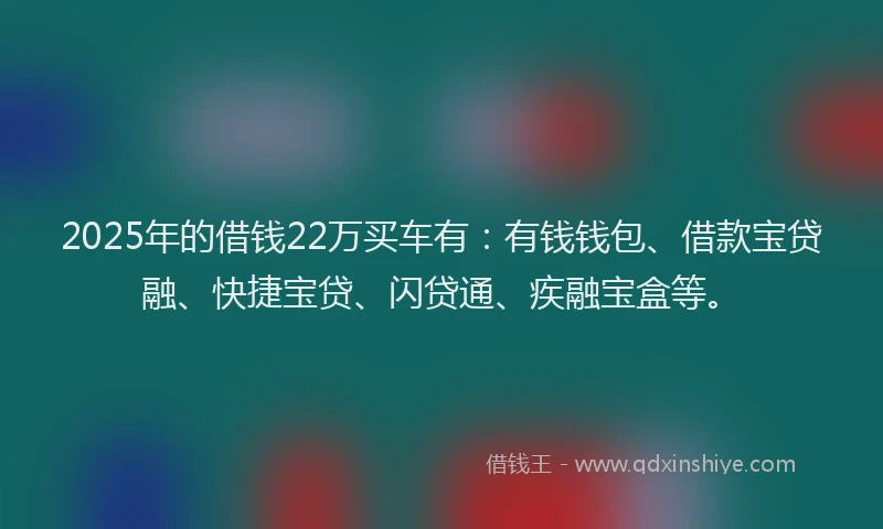 2025年的借钱22万买车有：有钱钱包、借款宝贷融、快捷宝贷、闪贷通、疾融宝盒等。