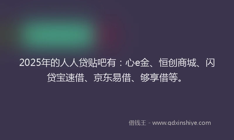 2025年的人人贷贴吧有：心e金、恒创商城、闪贷宝速借、京东易借、够享借等。