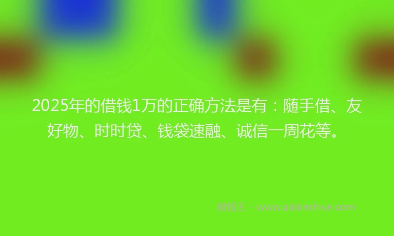 2025年的借钱1万的正确方法是有：随手借、友好物、时时贷、钱袋速融、诚信一周花等。
