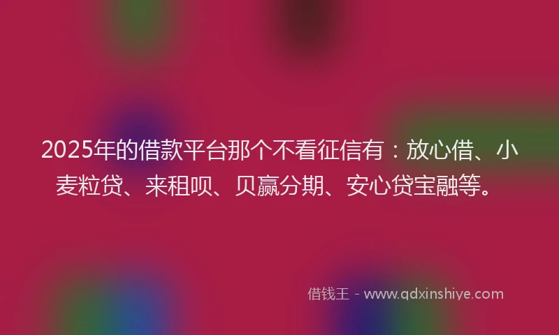 2025年的借款平台那个不看征信有：放心借、小麦粒贷、来租呗、贝赢分期、安心贷宝融等。