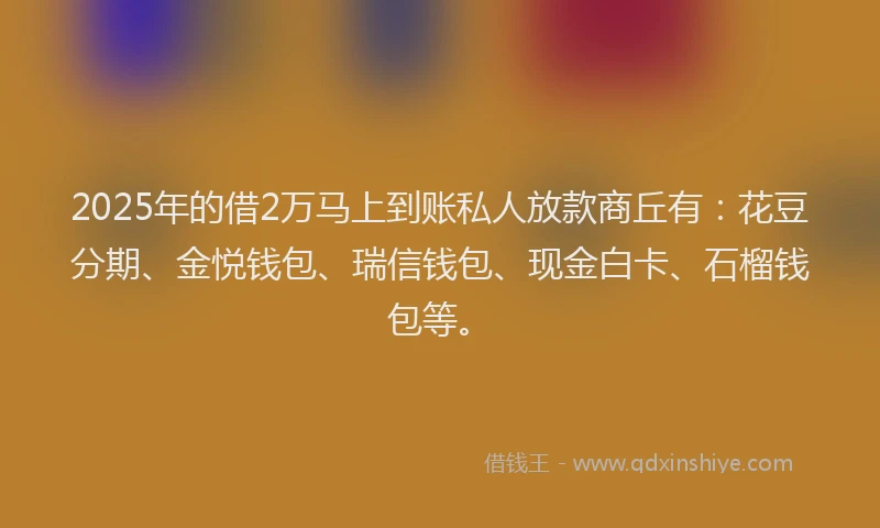2025年的借2万马上到账私人放款商丘有：花豆分期、金悦钱包、瑞信钱包、现金白卡、石榴钱包等。