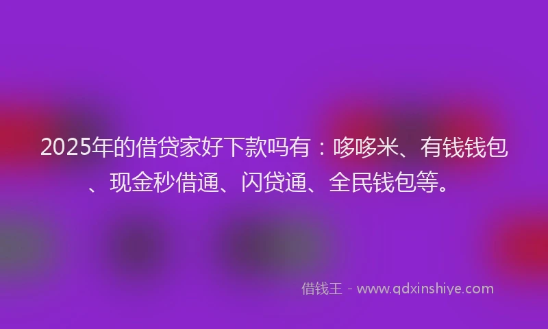 2025年的借贷家好下款吗有：哆哆米、有钱钱包、现金秒借通、闪贷通、全民钱包等。