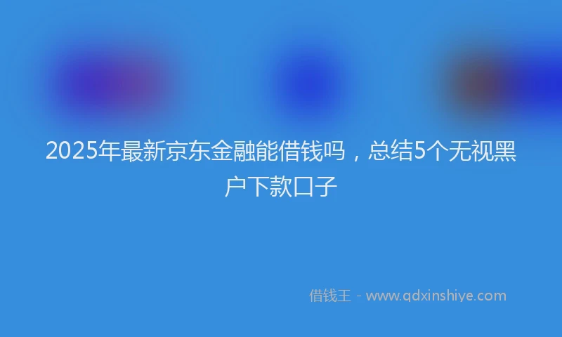 2025年最新京东金融能借钱吗，总结5个无视黑户下款口子