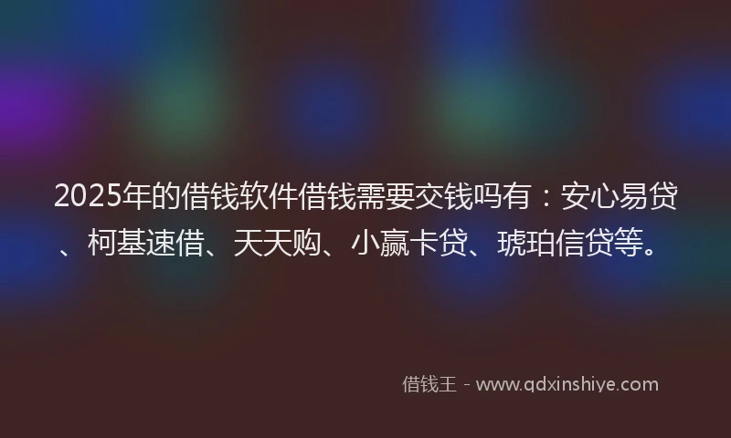 2025年的借钱软件借钱需要交钱吗有：安心易贷、柯基速借、天天购、小赢卡贷、琥珀信贷等。