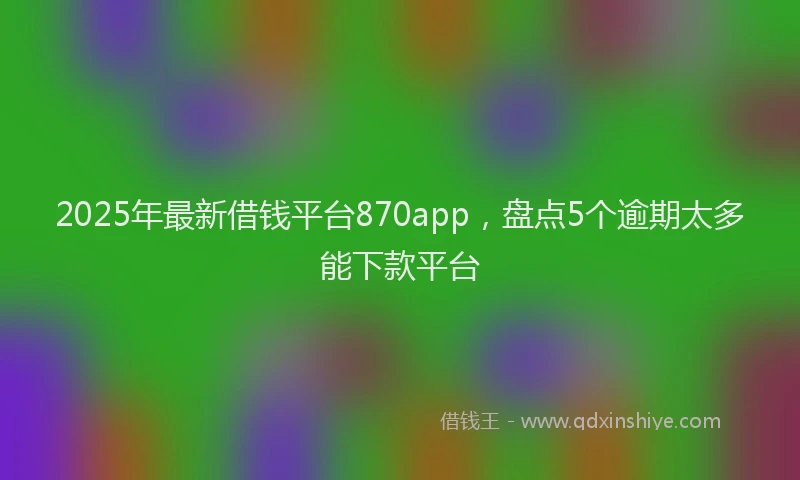 2025年最新借钱平台870app，盘点5个逾期太多能下款平台