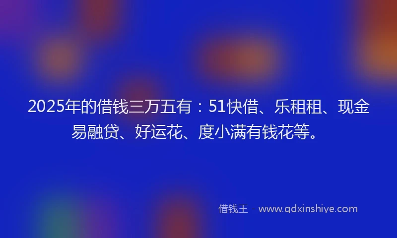 2025年的借钱三万五有：51快借、乐租租、现金易融贷、好运花、度小满有钱花等。