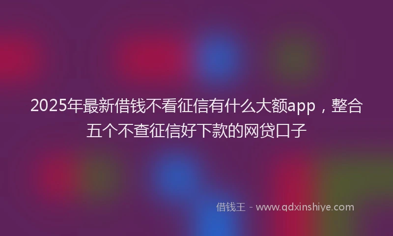 2025年最新借钱不看征信有什么大额app，整合五个不查征信好下款的网贷口子