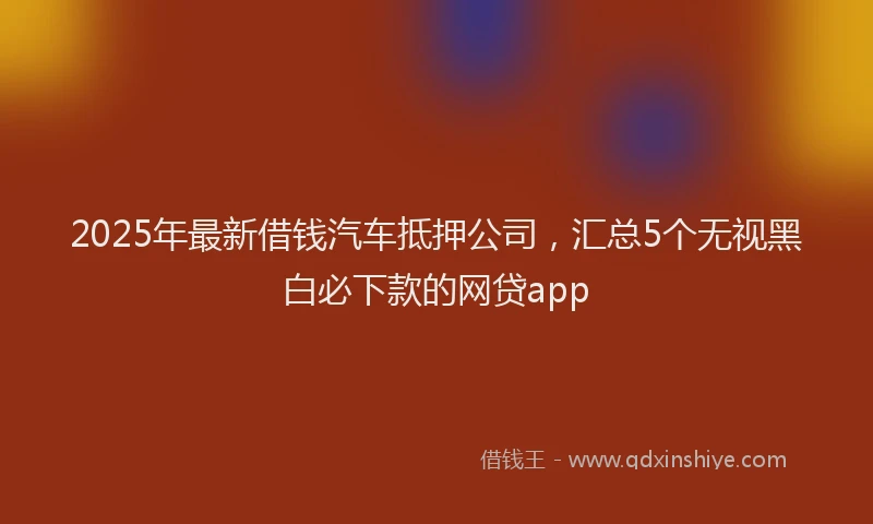 2025年最新借钱汽车抵押公司，汇总5个无视黑白必下款的网贷app