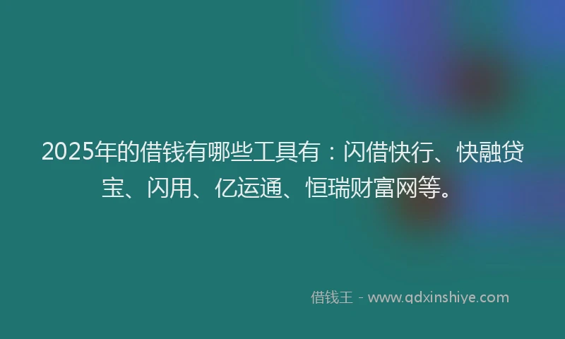 2025年的借钱有哪些工具有：闪借快行、快融贷宝、闪用、亿运通、恒瑞财富网等。