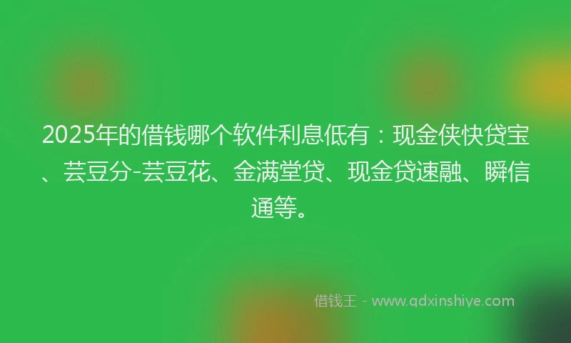 2025年的借钱哪个软件利息低有：现金侠快贷宝、芸豆分-芸豆花、金满堂贷、现金贷速融、瞬信通等。