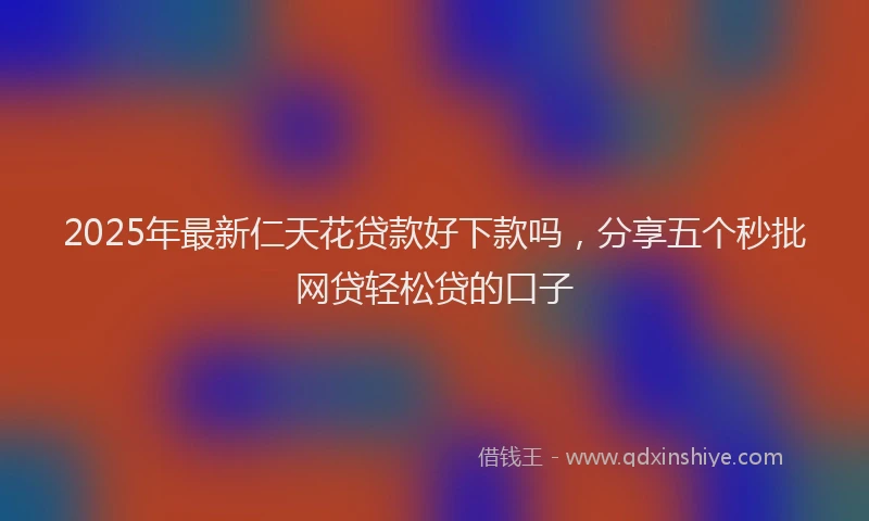 2025年最新仁天花贷款好下款吗，分享五个秒批网贷轻松贷的口子