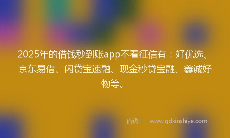 2025年的借钱秒到账app不看征信有：好优选、京东易借、闪贷宝速融、现金秒贷宝融、鑫诚好物等。