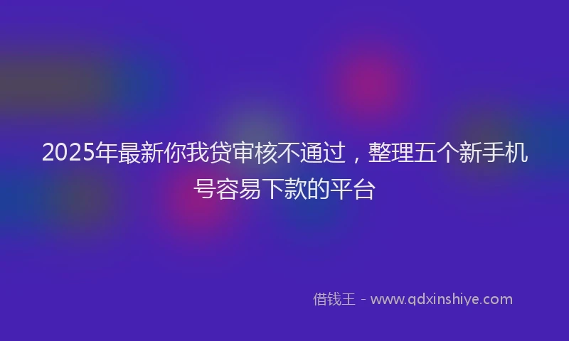 2025年最新你我贷审核不通过，整理五个新手机号容易下款的平台