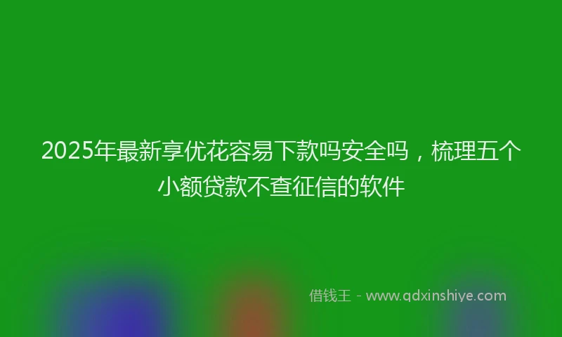 2025年最新享优花容易下款吗安全吗，梳理五个小额贷款不查征信的软件