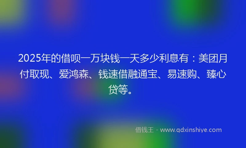 2025年的借呗一万块钱一天多少利息有：美团月付取现、爱鸿森、钱速借融通宝、易速购、臻心贷等。