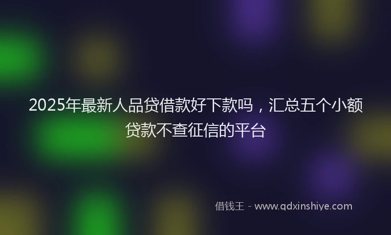 2025年最新人品贷借款好下款吗，汇总五个小额贷款不查征信的平台