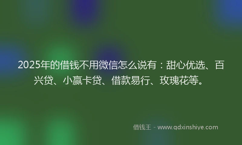 2025年的借钱不用微信怎么说有：甜心优选、百兴贷、小赢卡贷、借款易行、玫瑰花等。