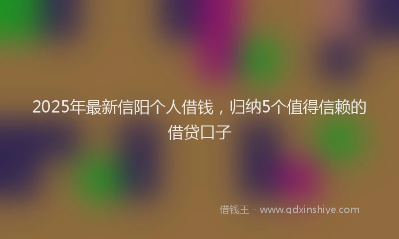 2025年最新信阳个人借钱，归纳5个值得信赖的借贷口子