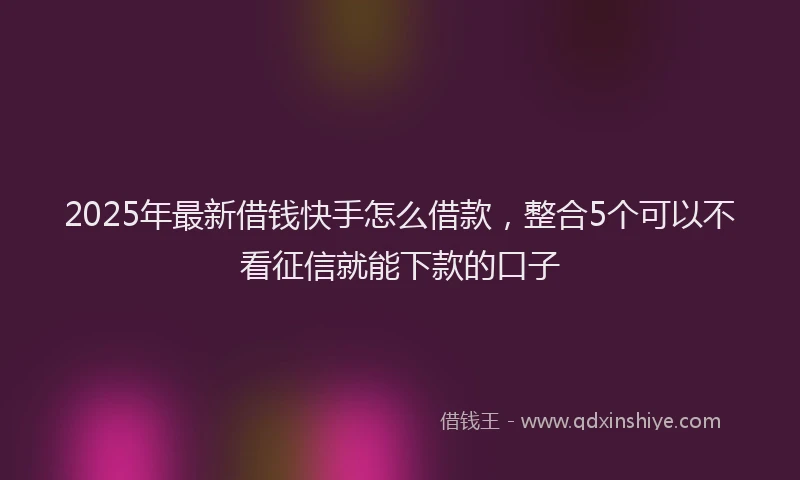 2025年最新借钱快手怎么借款，整合5个可以不看征信就能下款的口子