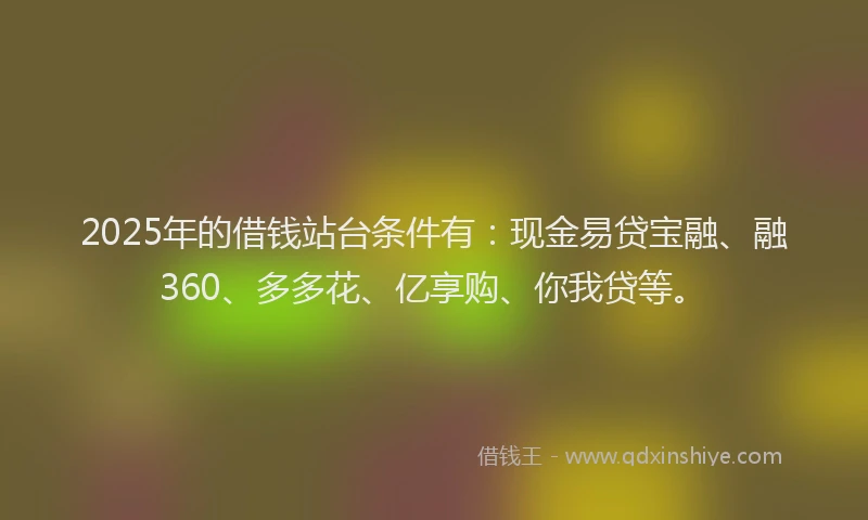 2025年的借钱站台条件有：现金易贷宝融、融360、多多花、亿享购、你我贷等。
