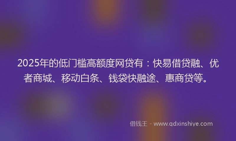 2025年的低门槛高额度网贷有：快易借贷融、优者商城、移动白条、钱袋快融途、惠商贷等。