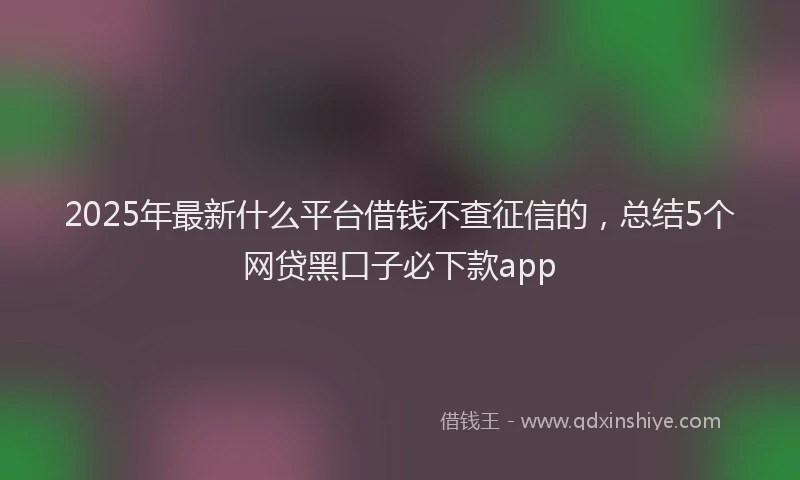 2025年最新什么平台借钱不查征信的，总结5个网贷黑口子必下款app