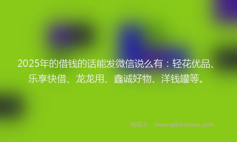 2025年的借钱的话能发微信说么有：轻花优品、乐享快借、龙龙用、鑫诚好物、洋钱罐等。
