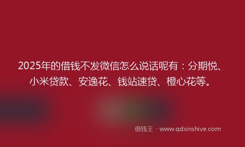 2025年的借钱不发微信怎么说话呢有：分期悦、小米贷款、安逸花、钱站速贷、橙心花等。