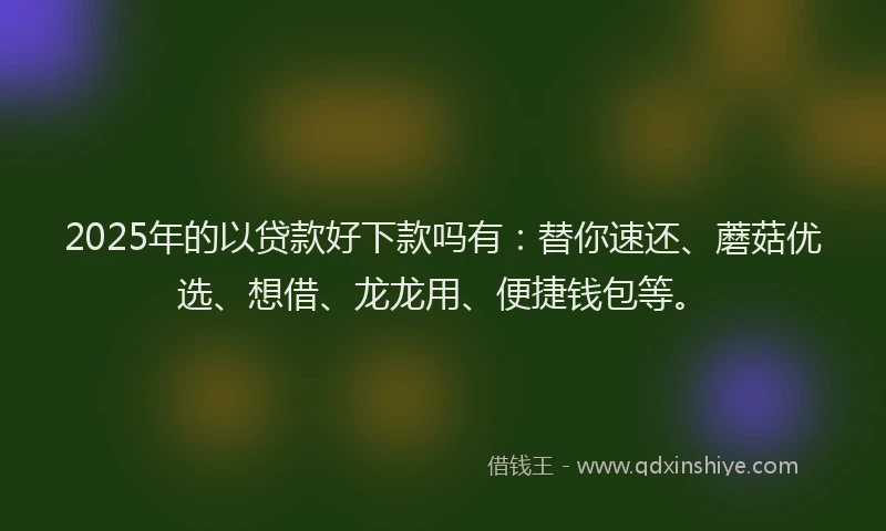 2025年的以贷款好下款吗有：替你速还、蘑菇优选、想借、龙龙用、便捷钱包等。