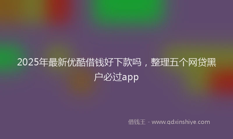 2025年最新优酷借钱好下款吗，整理五个网贷黑户必过app