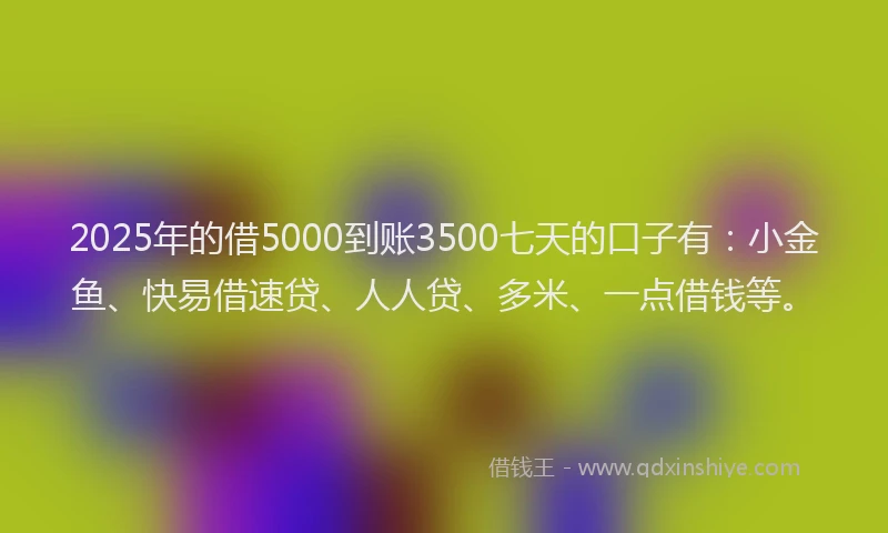 2025年的借5000到账3500七天的口子有：小金鱼、快易借速贷、人人贷、多米、一点借钱等。