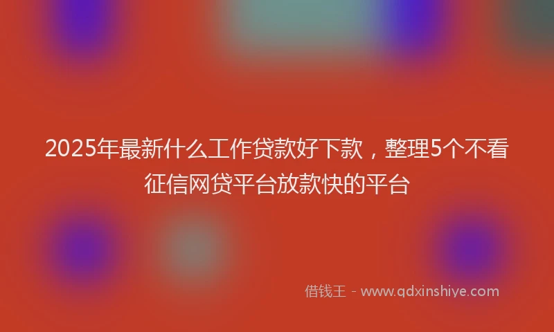 2025年最新什么工作贷款好下款，整理5个不看征信网贷平台放款快的平台