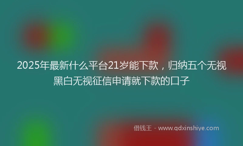 2025年最新什么平台21岁能下款，归纳五个无视黑白无视征信申请就下款的口子