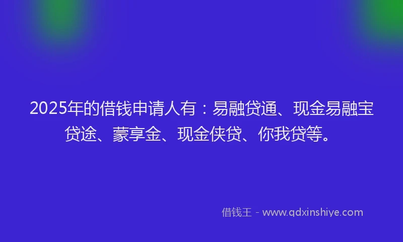 2025年的借钱申请人有：易融贷通、现金易融宝贷途、蒙享金、现金侠贷、你我贷等。