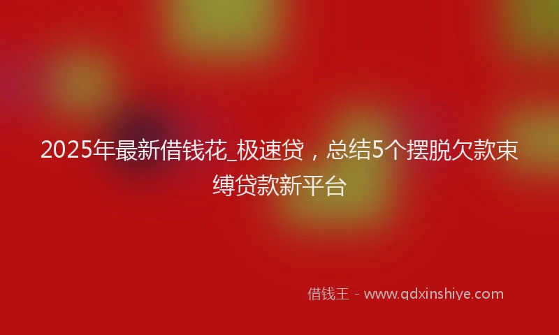 2025年最新借钱花_极速贷，总结5个摆脱欠款束缚贷款新平台