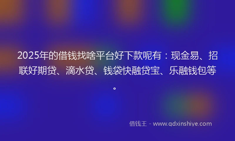 2025年的借钱找啥平台好下款呢有：现金易、招联好期贷、滴水贷、钱袋快融贷宝、乐融钱包等。