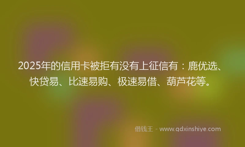 2025年的信用卡被拒有没有上征信有：鹿优选、快贷易、比速易购、极速易借、葫芦花等。