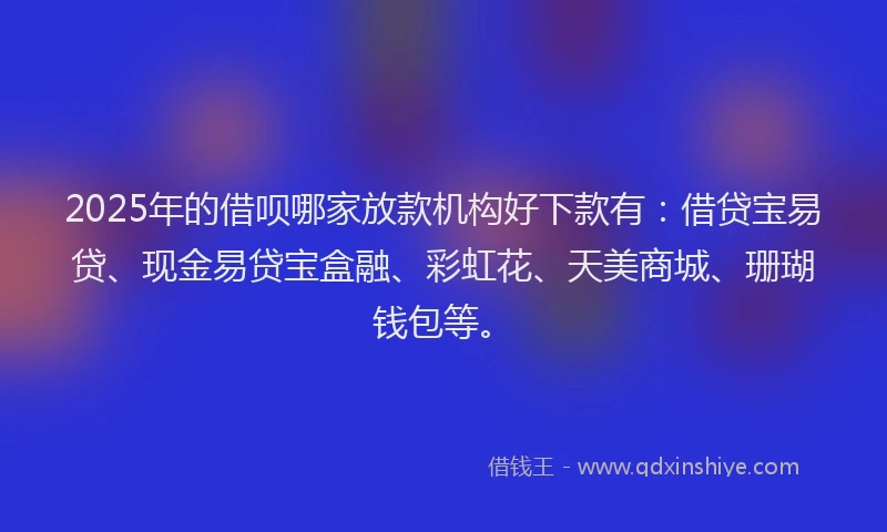 2025年的借呗哪家放款机构好下款有：借贷宝易贷、现金易贷宝盒融、彩虹花、天美商城、珊瑚钱包等。